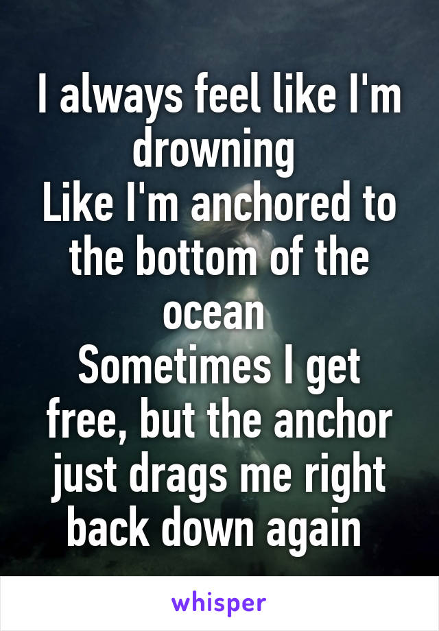 I always feel like I'm drowning 
Like I'm anchored to the bottom of the ocean 
Sometimes I get free, but the anchor just drags me right back down again 