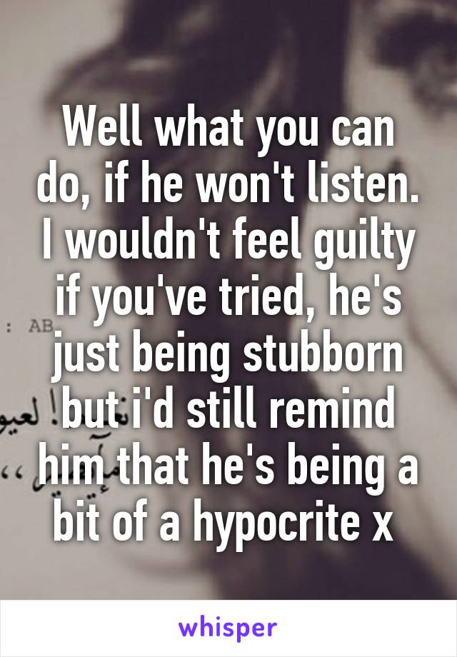 Well what you can do, if he won't listen. I wouldn't feel guilty if you've tried, he's just being stubborn but i'd still remind him that he's being a bit of a hypocrite x 