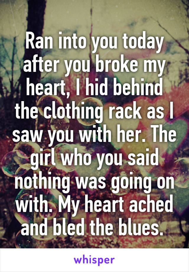 Ran into you today after you broke my heart, I hid behind the clothing rack as I saw you with her. The girl who you said nothing was going on with. My heart ached and bled the blues. 