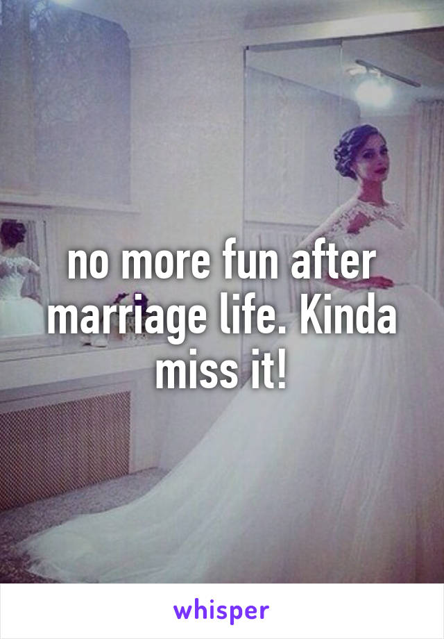 no more fun after marriage life. Kinda miss it!