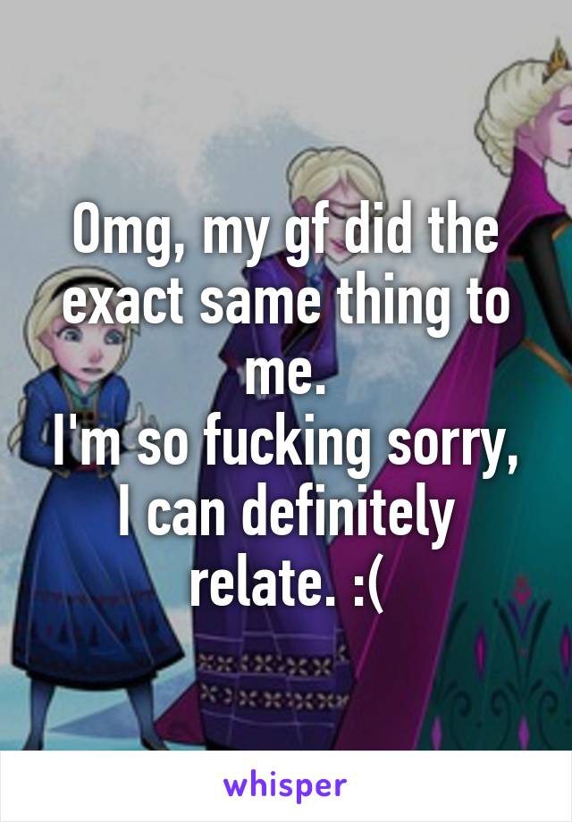 Omg, my gf did the exact same thing to me.
I'm so fucking sorry, I can definitely relate. :(