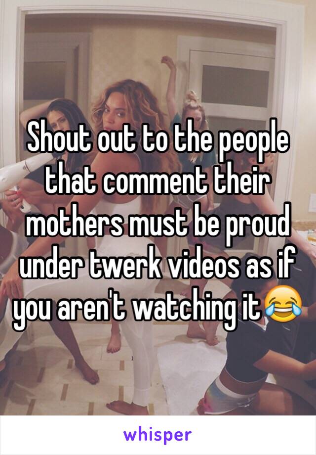 Shout out to the people that comment their mothers must be proud under twerk videos as if you aren't watching it😂