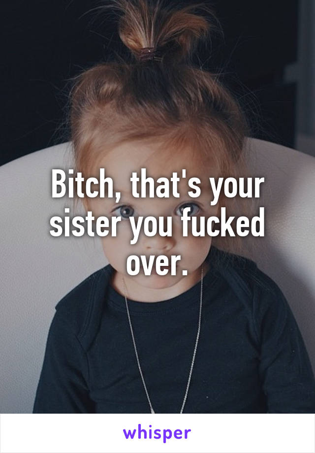 Bitch, that's your sister you fucked over.