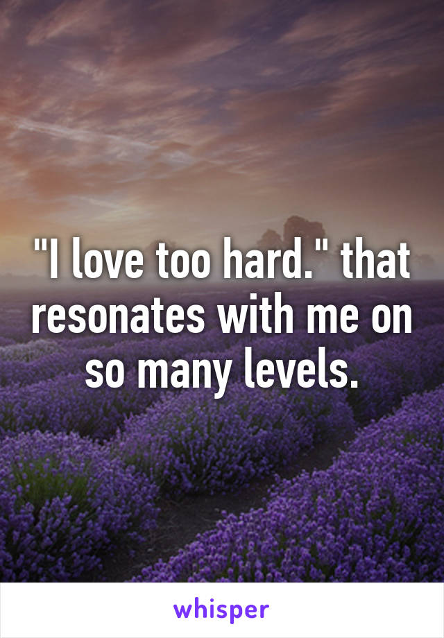 "I love too hard." that resonates with me on so many levels.