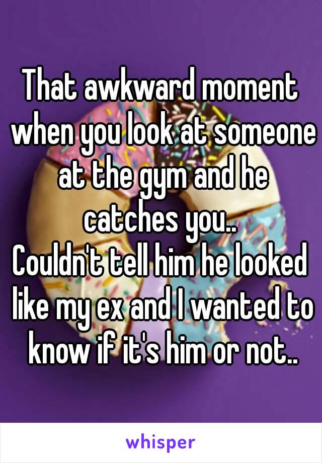 That awkward moment when you look at someone at the gym and he catches you.. 
Couldn't tell him he looked like my ex and I wanted to know if it's him or not..