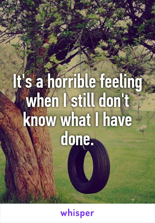 It's a horrible feeling when I still don't know what I have done.