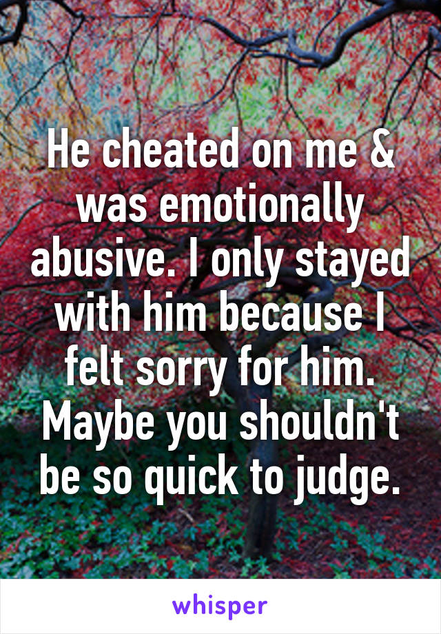 He cheated on me & was emotionally abusive. I only stayed with him because I felt sorry for him. Maybe you shouldn't be so quick to judge.