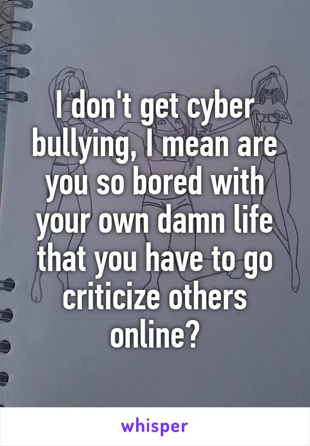 I don't get cyber bullying, I mean are you so bored with your own damn life that you have to go criticize others online?