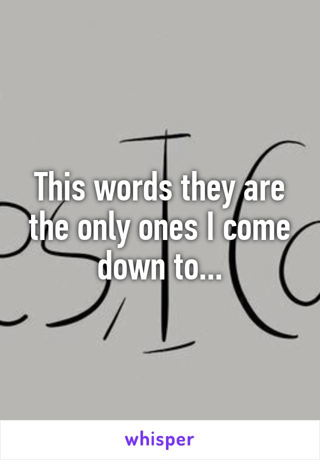 This words they are the only ones I come down to...