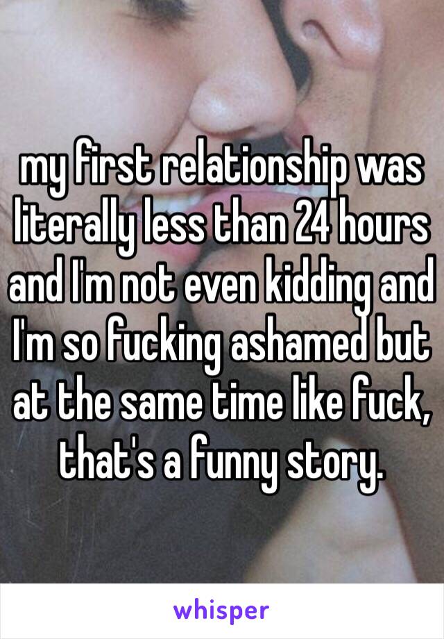 my first relationship was literally less than 24 hours and I'm not even kidding and I'm so fucking ashamed but at the same time like fuck, that's a funny story.