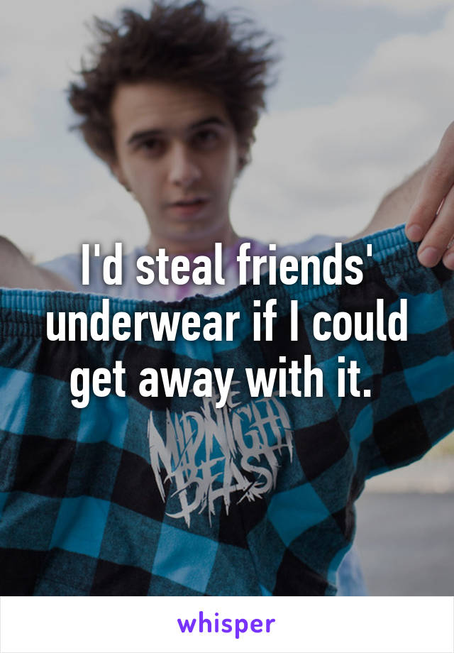 I'd steal friends' underwear if I could get away with it. 