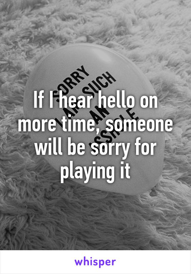 If I hear hello on more time, someone will be sorry for playing it