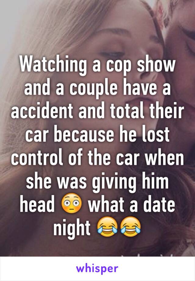 Watching a cop show and a couple have a accident and total their car because he lost control of the car when she was giving him head 😳 what a date night 😂😂