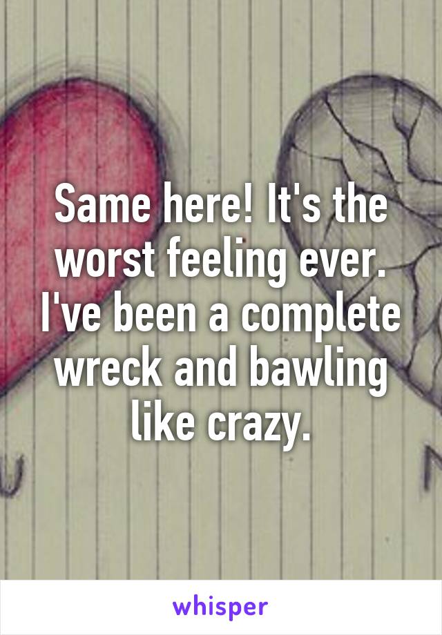 Same here! It's the worst feeling ever. I've been a complete wreck and bawling like crazy.