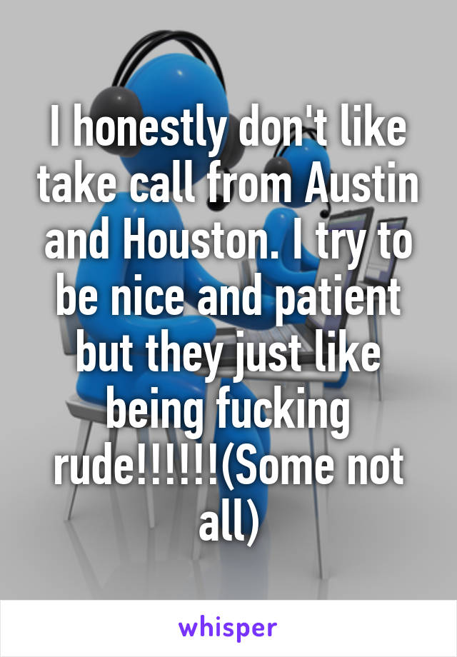 I honestly don't like take call from Austin and Houston. I try to be nice and patient but they just like being fucking rude!!!!!!(Some not all)