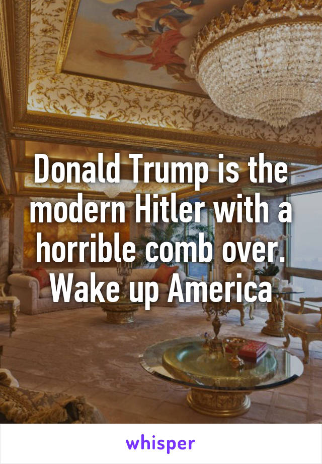 Donald Trump is the modern Hitler with a horrible comb over.
Wake up America