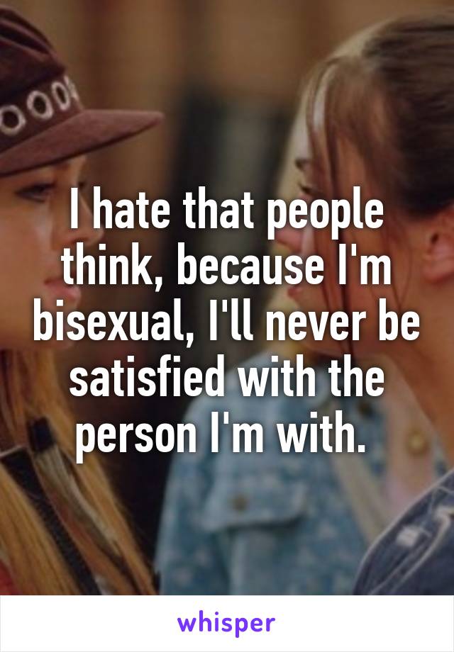 I hate that people think, because I'm bisexual, I'll never be satisfied with the person I'm with. 