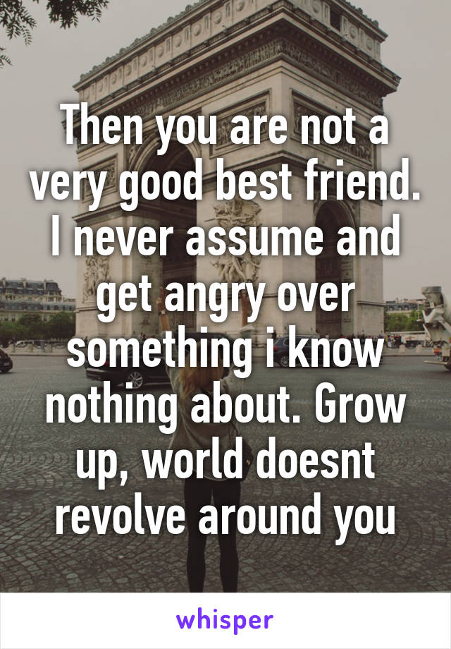 Then you are not a very good best friend. I never assume and get angry over something i know nothing about. Grow up, world doesnt revolve around you