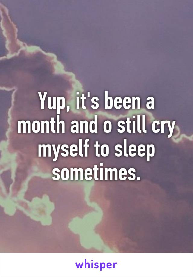 Yup, it's been a month and o still cry myself to sleep sometimes.