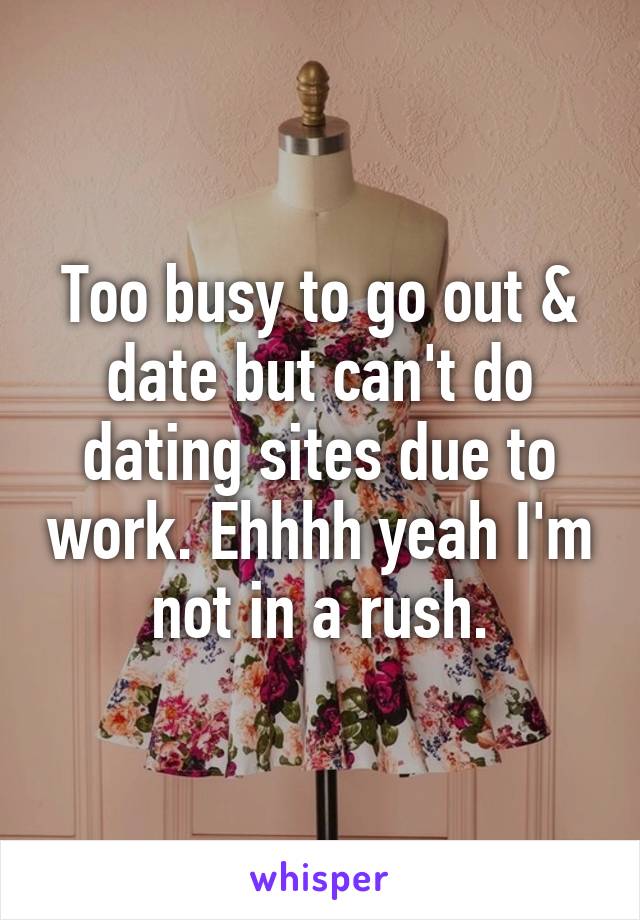 Too busy to go out & date but can't do dating sites due to work. Ehhhh yeah I'm not in a rush.