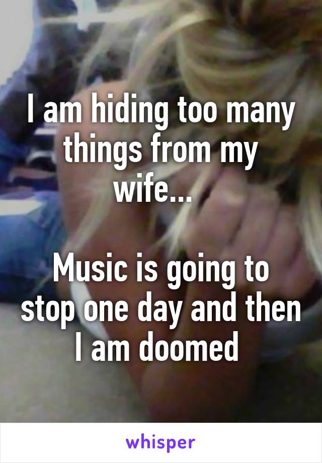 I am hiding too many things from my wife...  

Music is going to stop one day and then I am doomed 