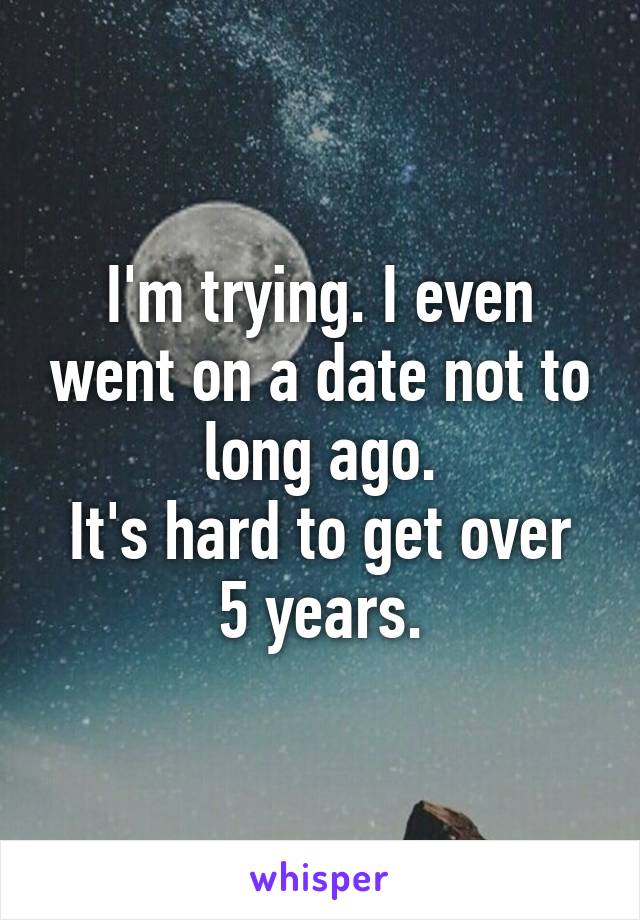 I'm trying. I even went on a date not to long ago.
It's hard to get over 5 years.