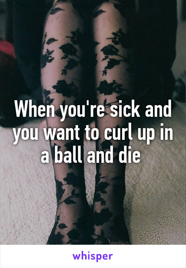 When you're sick and you want to curl up in a ball and die 