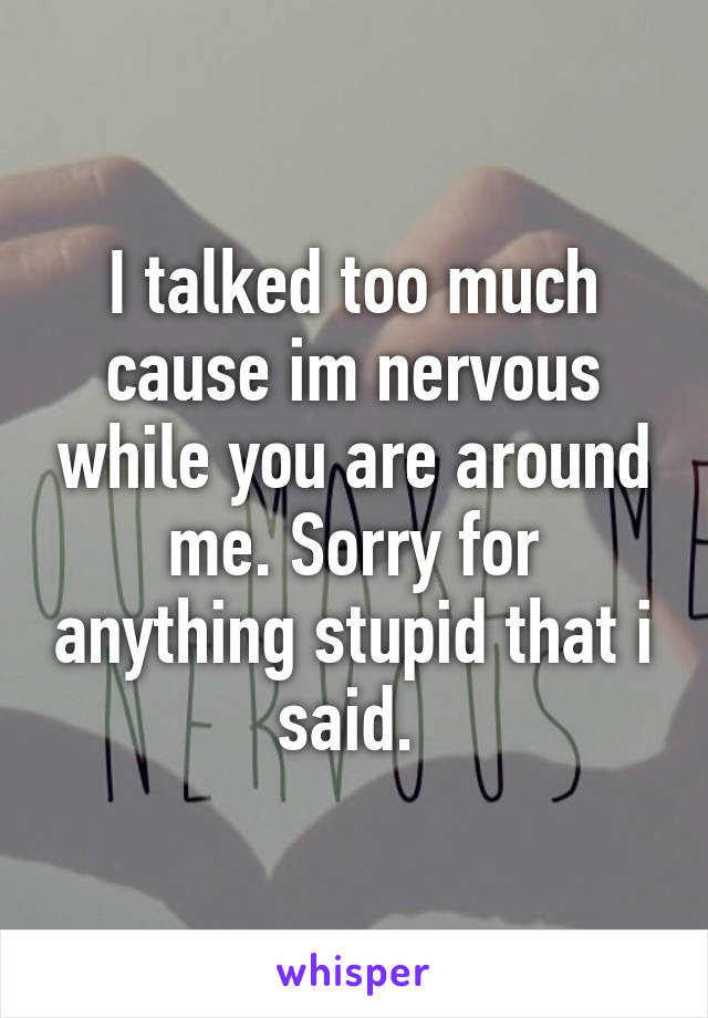 I talked too much cause im nervous while you are around me. Sorry for anything stupid that i said. 