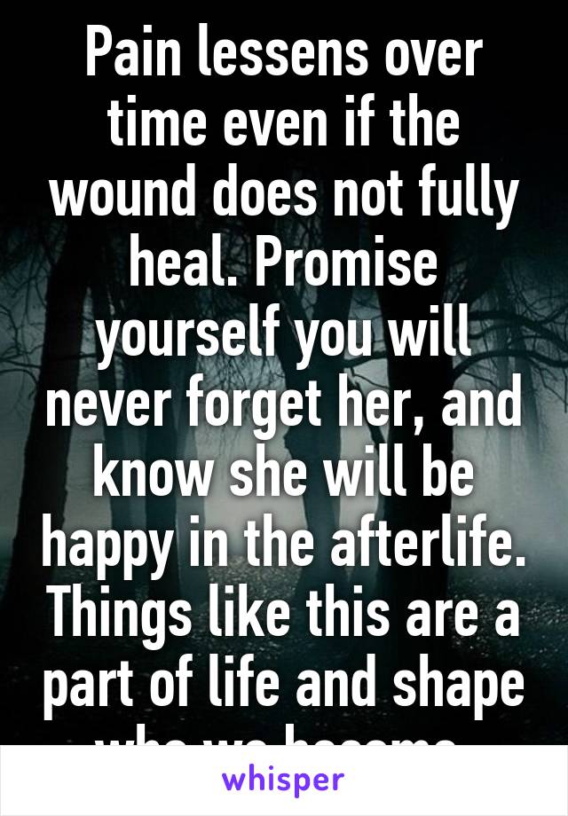 Pain lessens over time even if the wound does not fully heal. Promise yourself you will never forget her, and know she will be happy in the afterlife. Things like this are a part of life and shape who we become.