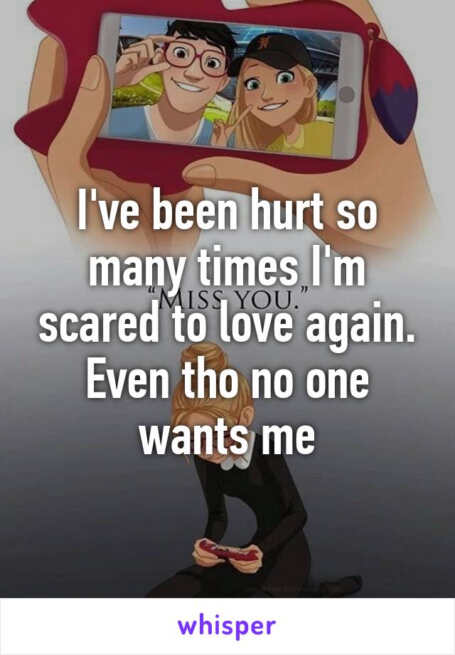 I've been hurt so many times I'm scared to love again. Even tho no one wants me