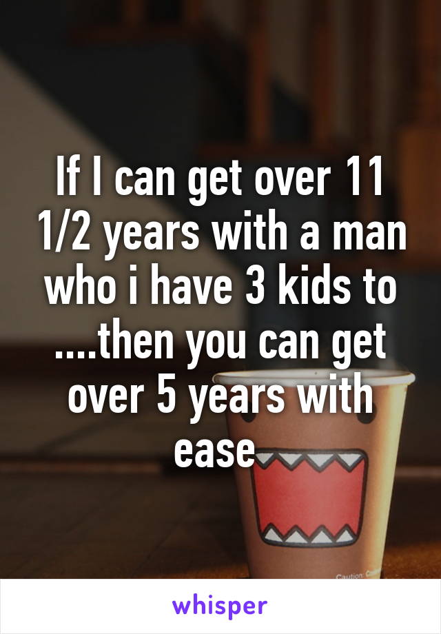 If I can get over 11 1/2 years with a man who i have 3 kids to ....then you can get over 5 years with ease 