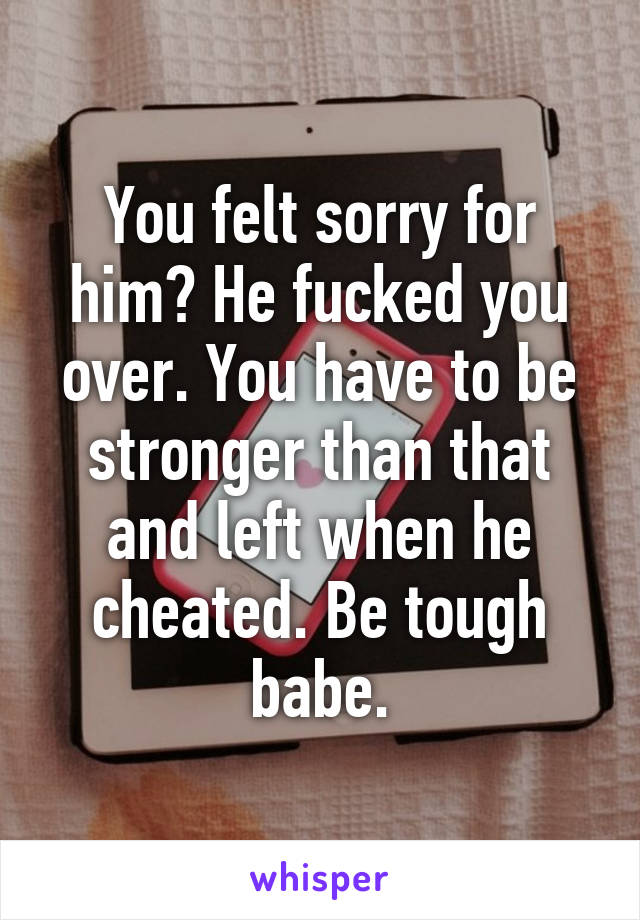 You felt sorry for him? He fucked you over. You have to be stronger than that and left when he cheated. Be tough babe.