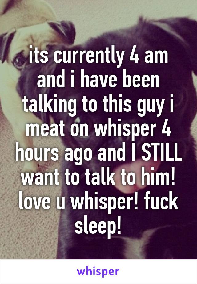 its currently 4 am and i have been talking to this guy i meat on whisper 4 hours ago and I STILL want to talk to him! love u whisper! fuck sleep!