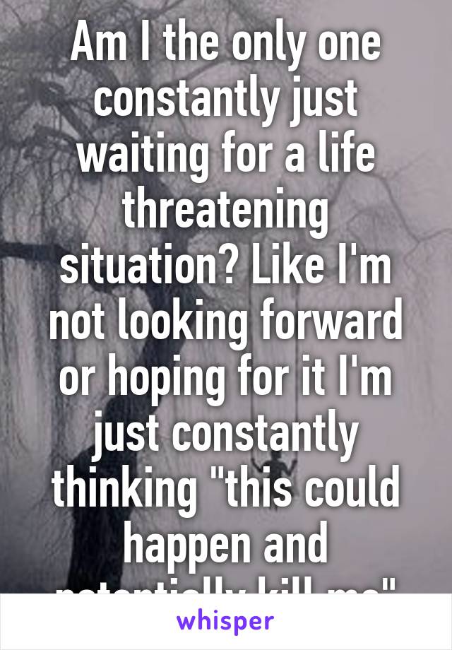 Am I the only one constantly just waiting for a life threatening situation? Like I'm not looking forward or hoping for it I'm just constantly thinking "this could happen and potentially kill me"