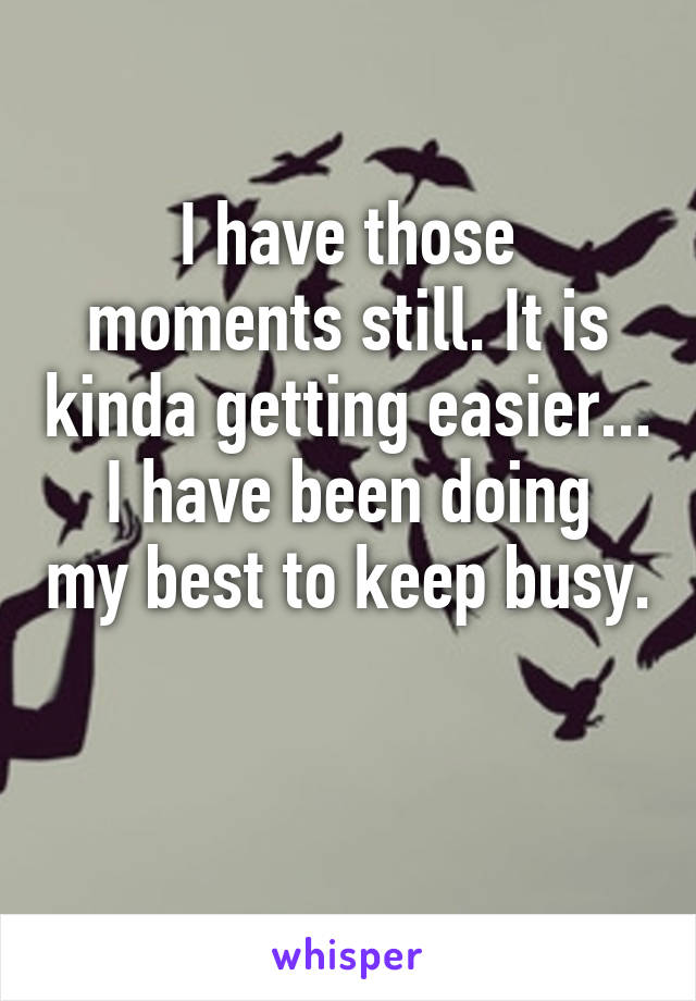 I have those moments still. It is kinda getting easier...
I have been doing my best to keep busy. 
