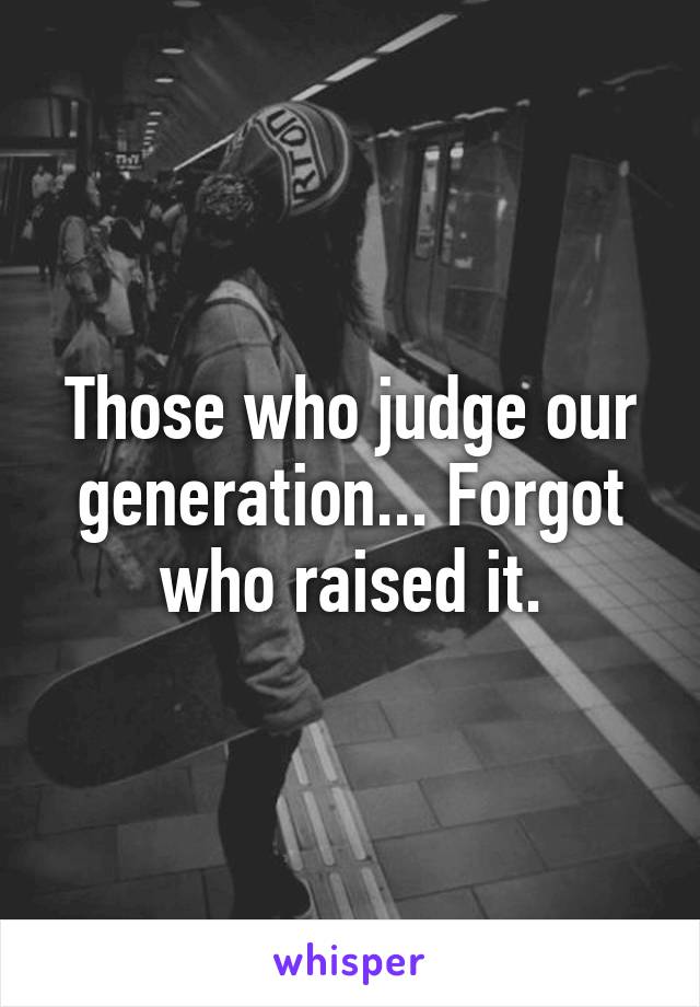 Those who judge our generation... Forgot who raised it.