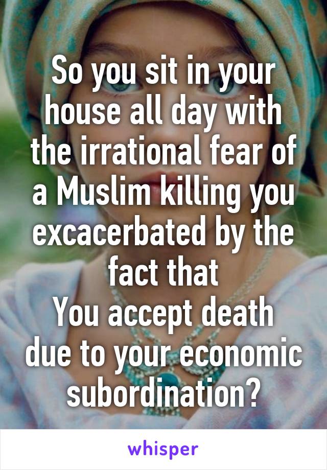 So you sit in your house all day with the irrational fear of a Muslim killing you excacerbated by the fact that
You accept death due to your economic subordination?