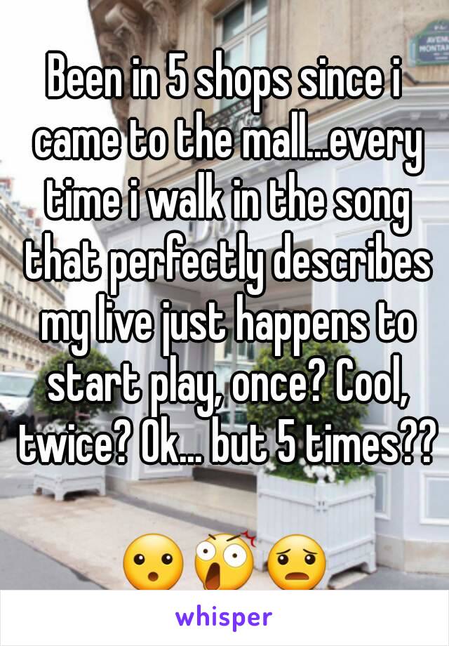 Been in 5 shops since i came to the mall...every time i walk in the song that perfectly describes my live just happens to start play, once? Cool, twice? Ok... but 5 times??

😮😲😦