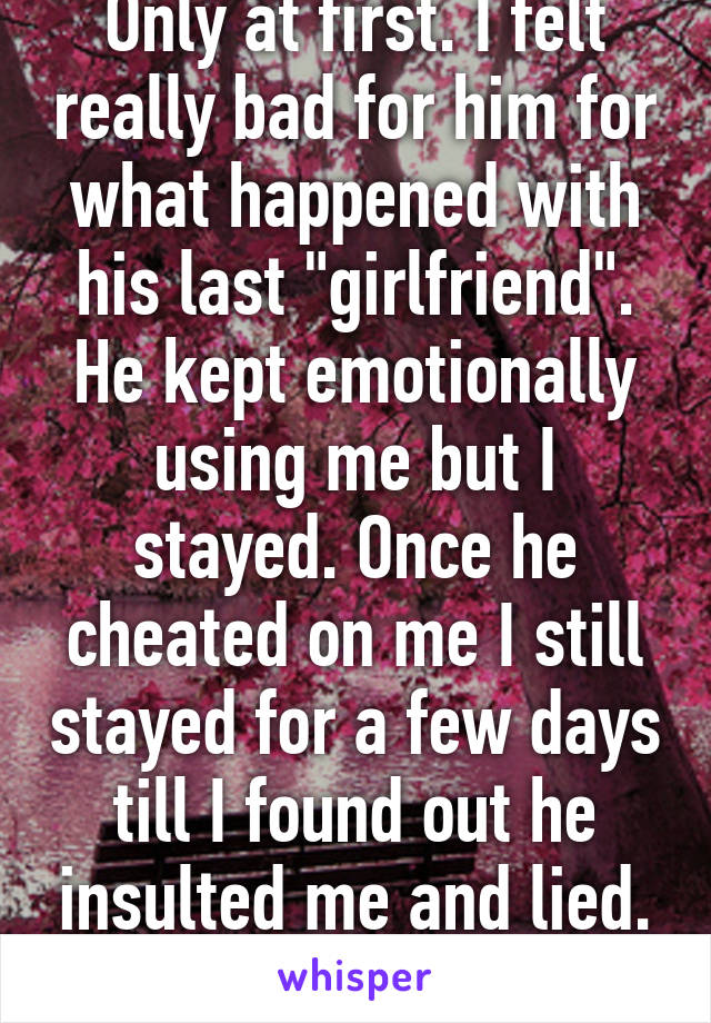 Only at first. I felt really bad for him for what happened with his last "girlfriend". He kept emotionally using me but I stayed. Once he cheated on me I still stayed for a few days till I found out he insulted me and lied. I know better now.