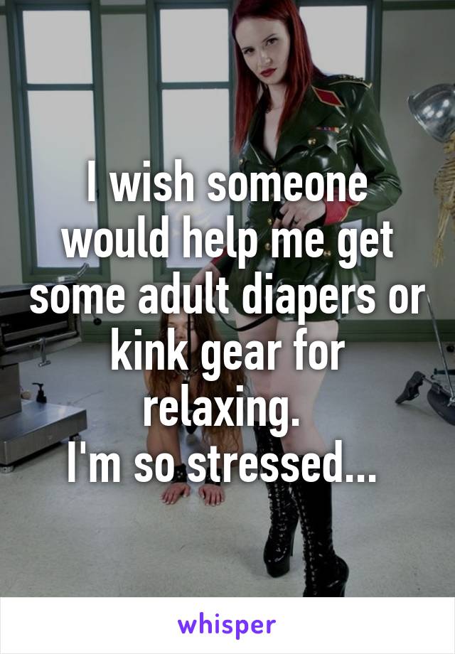 I wish someone would help me get some adult diapers or kink gear for relaxing. 
I'm so stressed... 