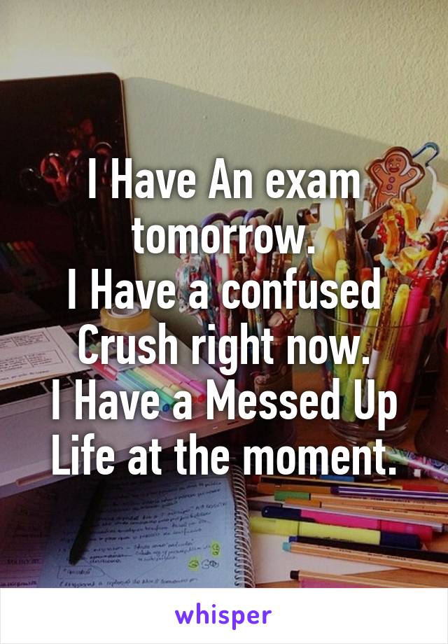 I Have An exam tomorrow.
I Have a confused Crush right now.
I Have a Messed Up Life at the moment.