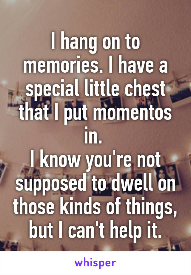 I hang on to memories. I have a special little chest that I put momentos in. 
I know you're not supposed to dwell on those kinds of things, but I can't help it.