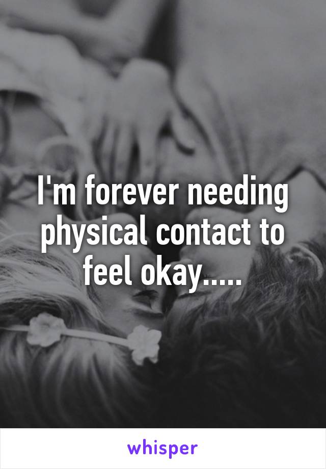 I'm forever needing physical contact to feel okay.....