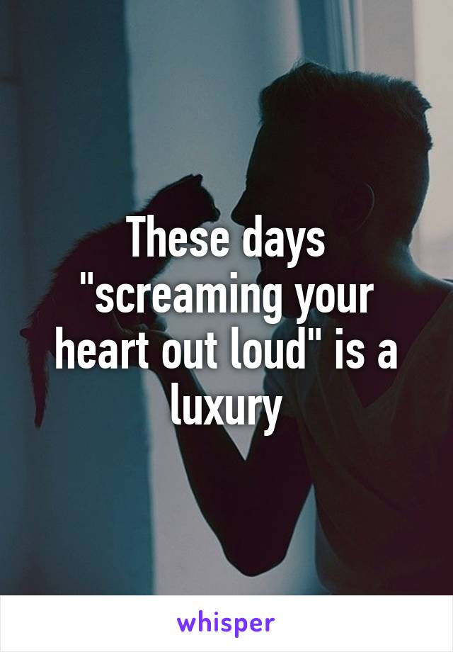 These days "screaming your heart out loud" is a luxury