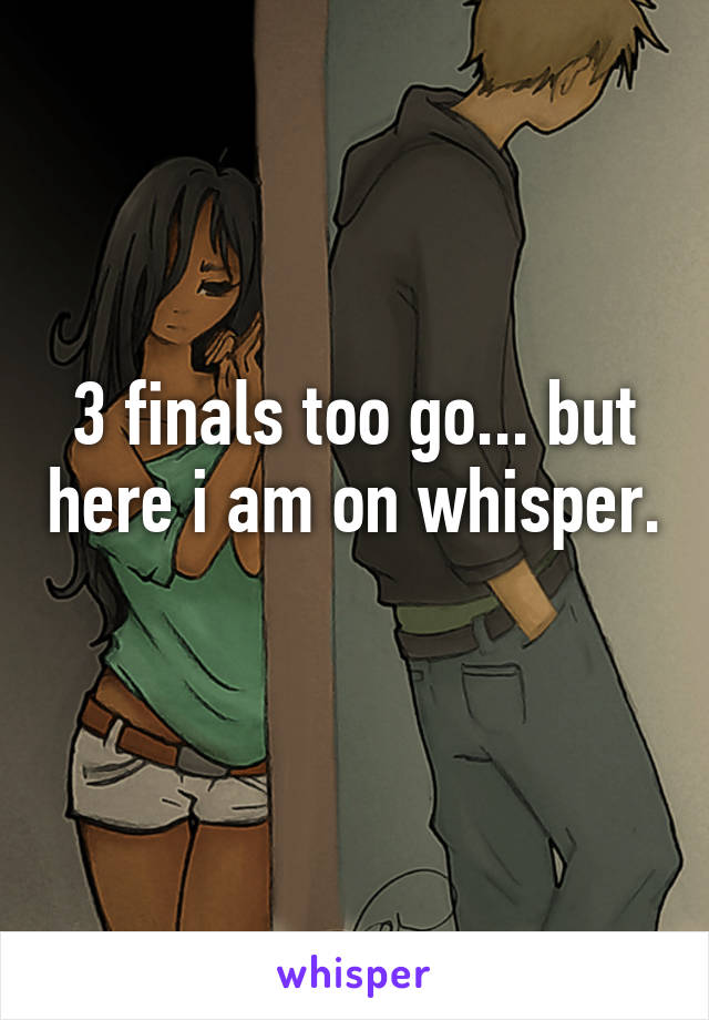 3 finals too go... but here i am on whisper. 