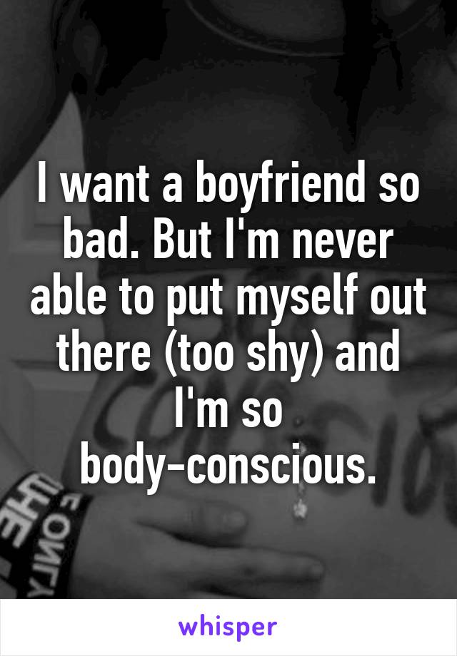 I want a boyfriend so bad. But I'm never able to put myself out there (too shy) and I'm so body-conscious.