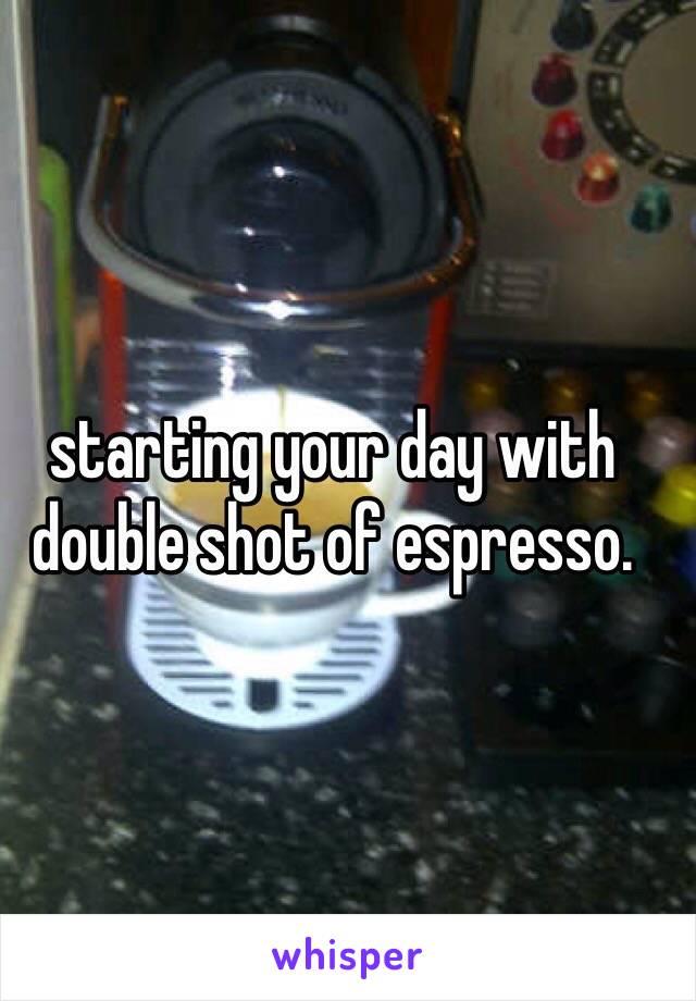 starting your day with double shot of espresso. 