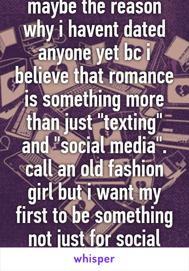 maybe the reason why i havent dated anyone yet bc i believe that romance is something more than just "texting" and "social media". call an old fashion girl but i want my first to be something not just for social media. 