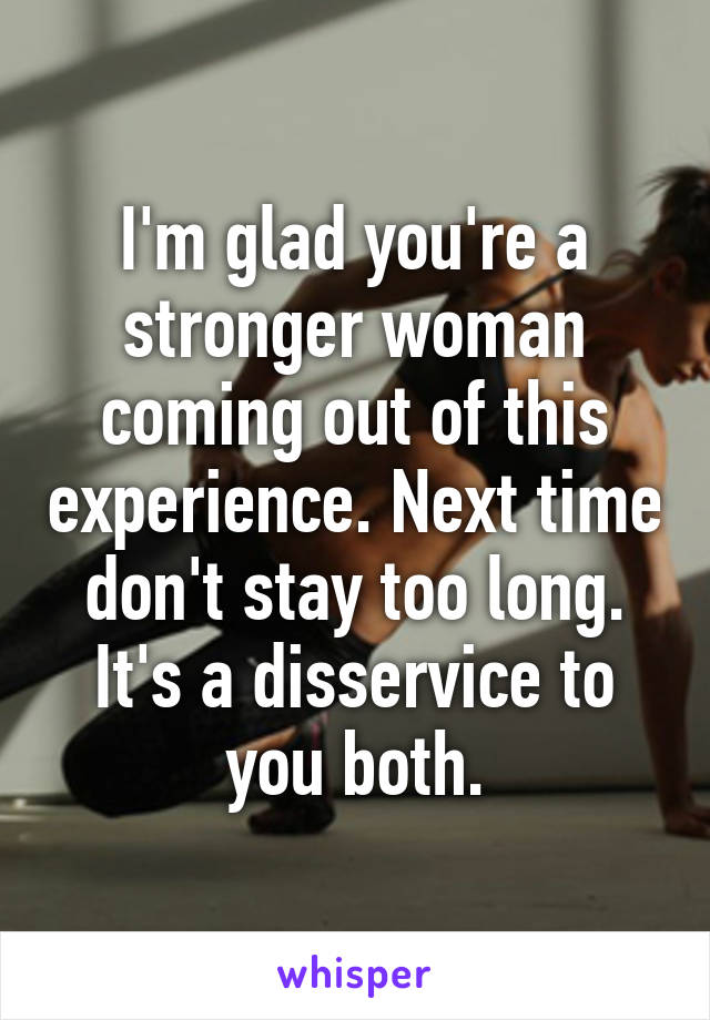 I'm glad you're a stronger woman coming out of this experience. Next time don't stay too long. It's a disservice to you both.