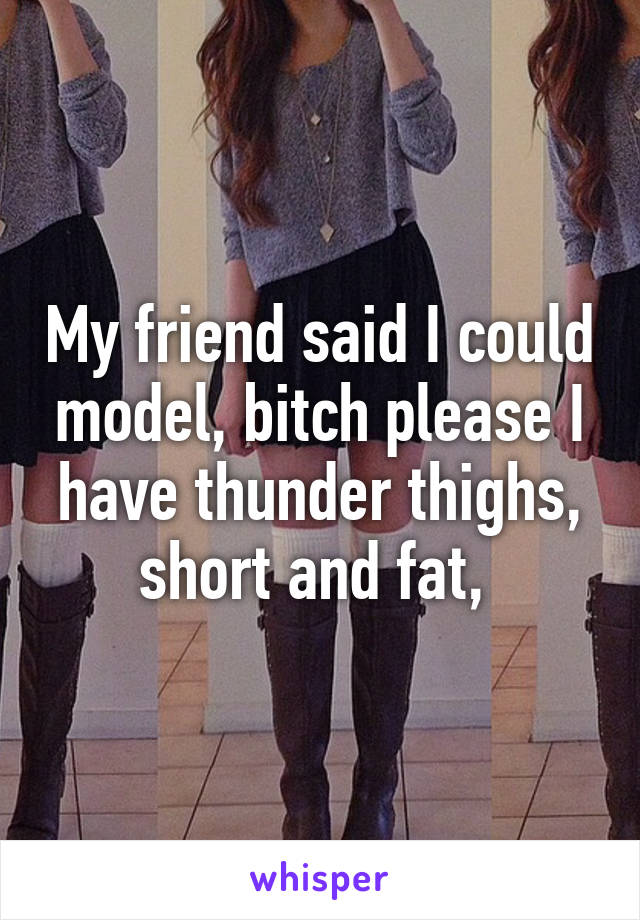 My friend said I could model, bitch please I have thunder thighs, short and fat, 